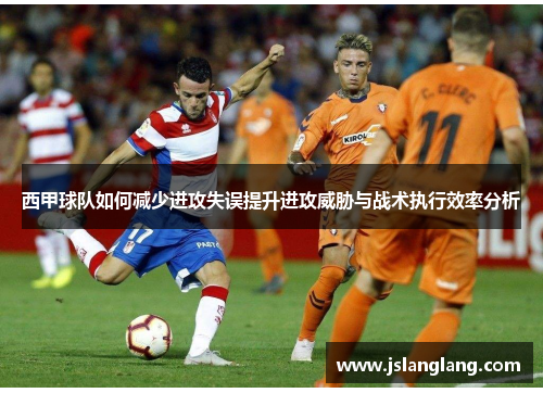 西甲球队如何减少进攻失误提升进攻威胁与战术执行效率分析