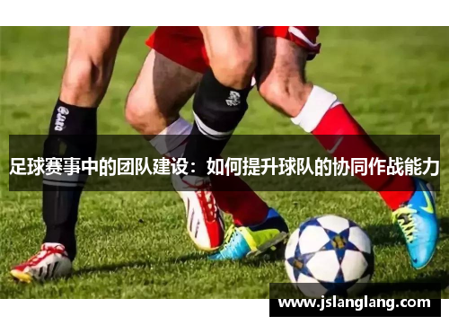 足球赛事中的团队建设：如何提升球队的协同作战能力